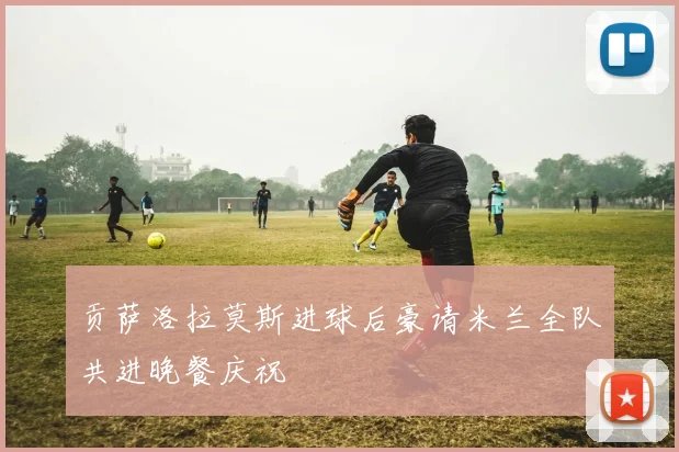 贡萨洛拉莫斯进球后豪请米兰全队共进晚餐庆祝