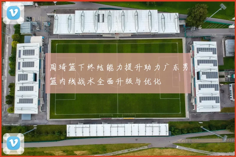 周琦篮下终结能力提升助力广东男篮内线战术全面升级与优化